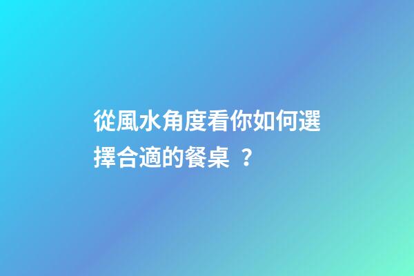 從風水角度看你如何選擇合適的餐桌？